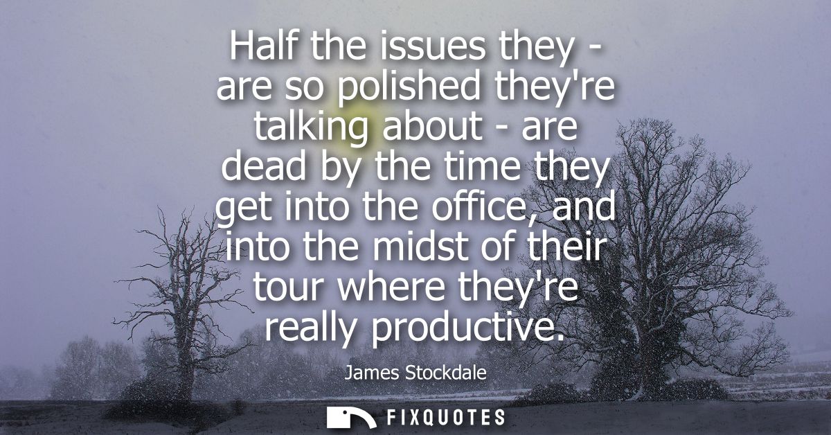 Half the issues they - are so polished theyre talking about - are dead by the time they get into the office, and into th