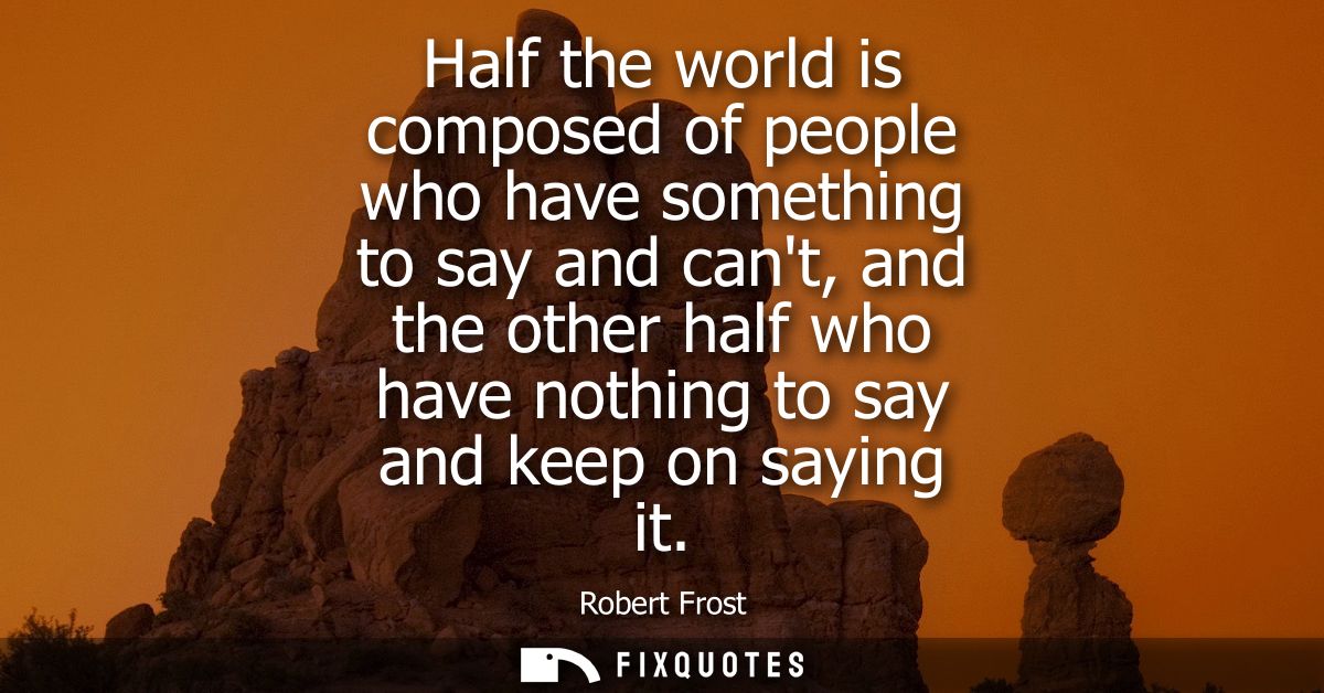 Half the world is composed of people who have something to say and cant, and the other half who have nothing to say and 