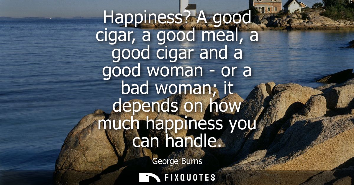 Happiness? A good cigar, a good meal, a good cigar and a good woman - or a bad woman it depends on how much happiness yo