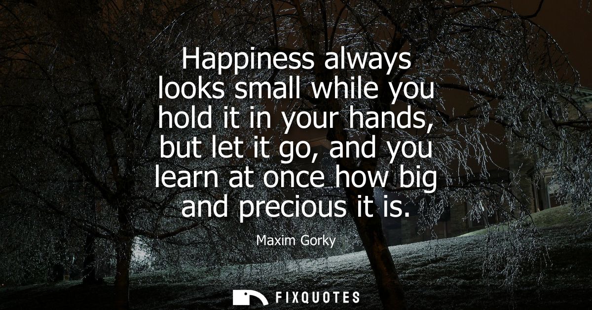 Happiness always looks small while you hold it in your hands, but let it go, and you learn at once how big and precious 