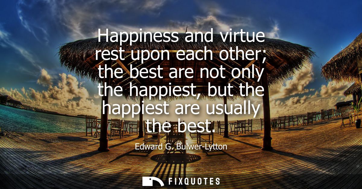 Happiness and virtue rest upon each other the best are not only the happiest, but the happiest are usually the best