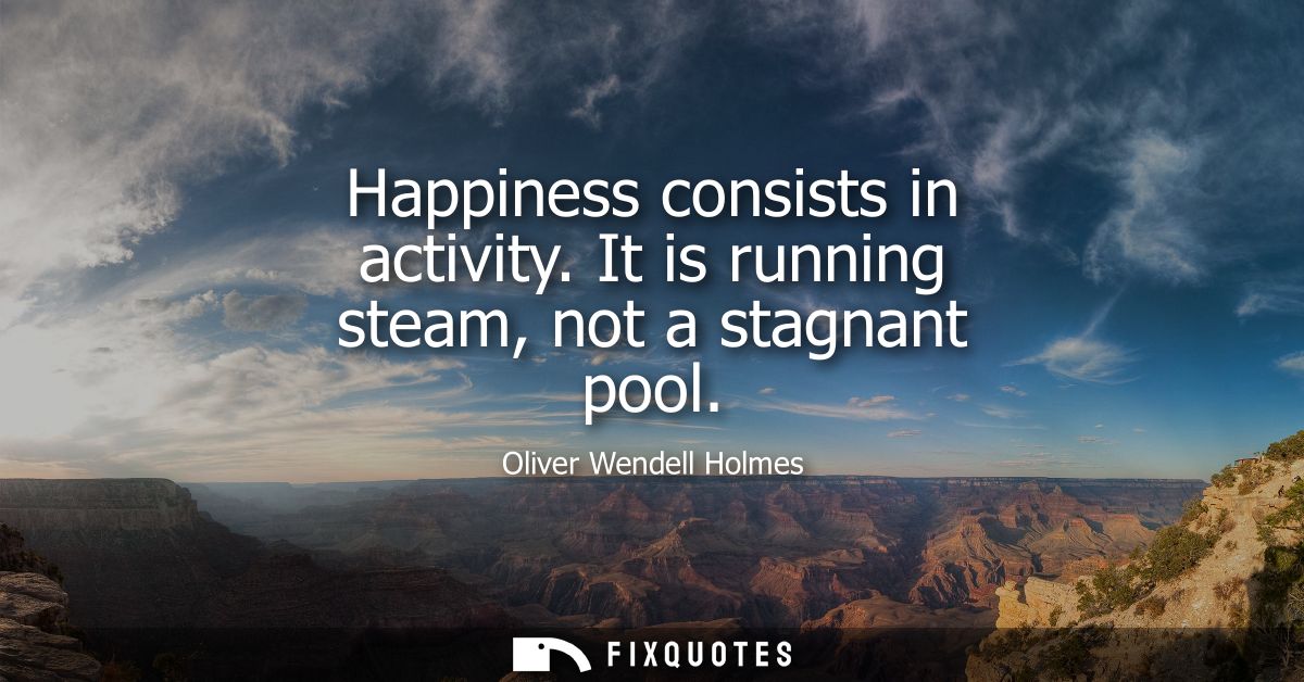 Happiness consists in activity. It is running steam, not a stagnant pool