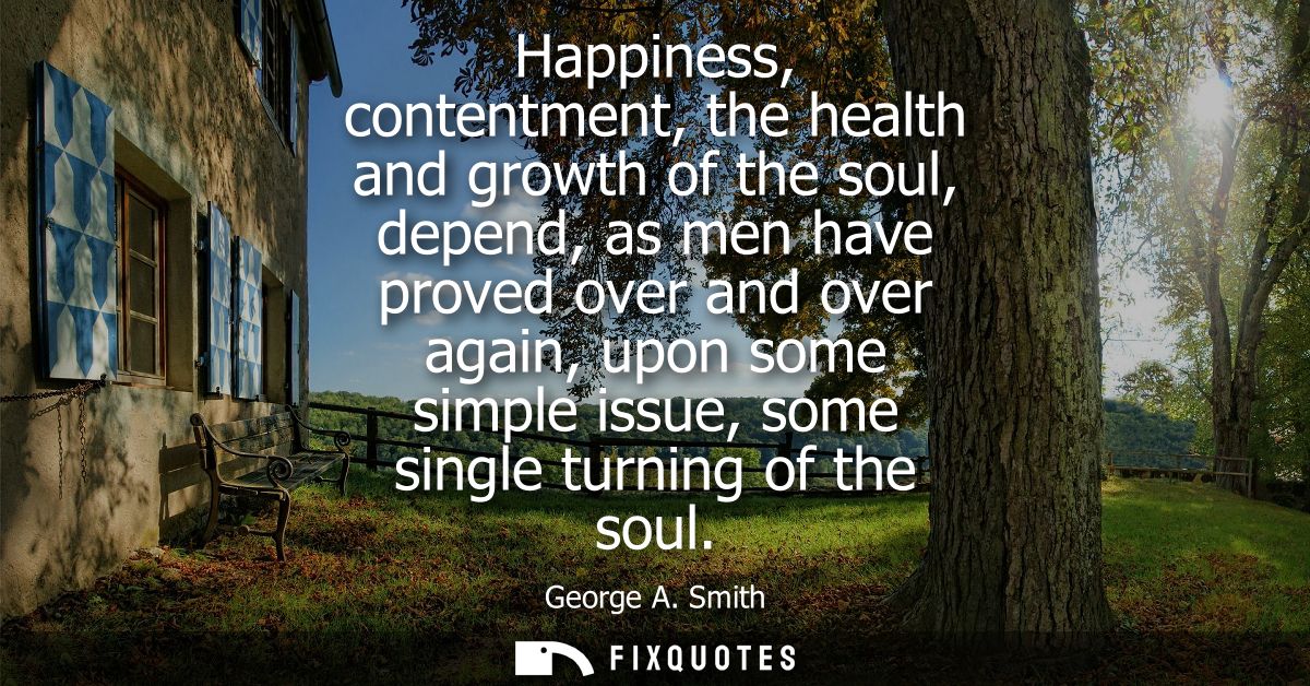 Happiness, contentment, the health and growth of the soul, depend, as men have proved over and over again, upon some sim
