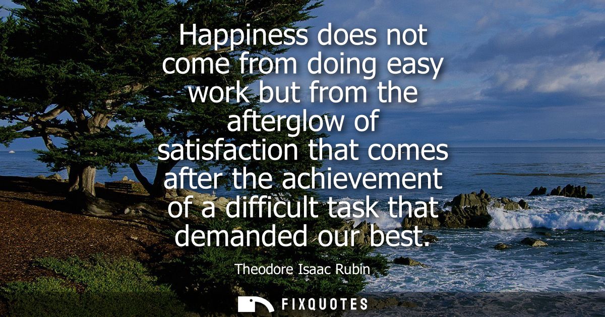 Happiness does not come from doing easy work but from the afterglow of satisfaction that comes after the achievement of 