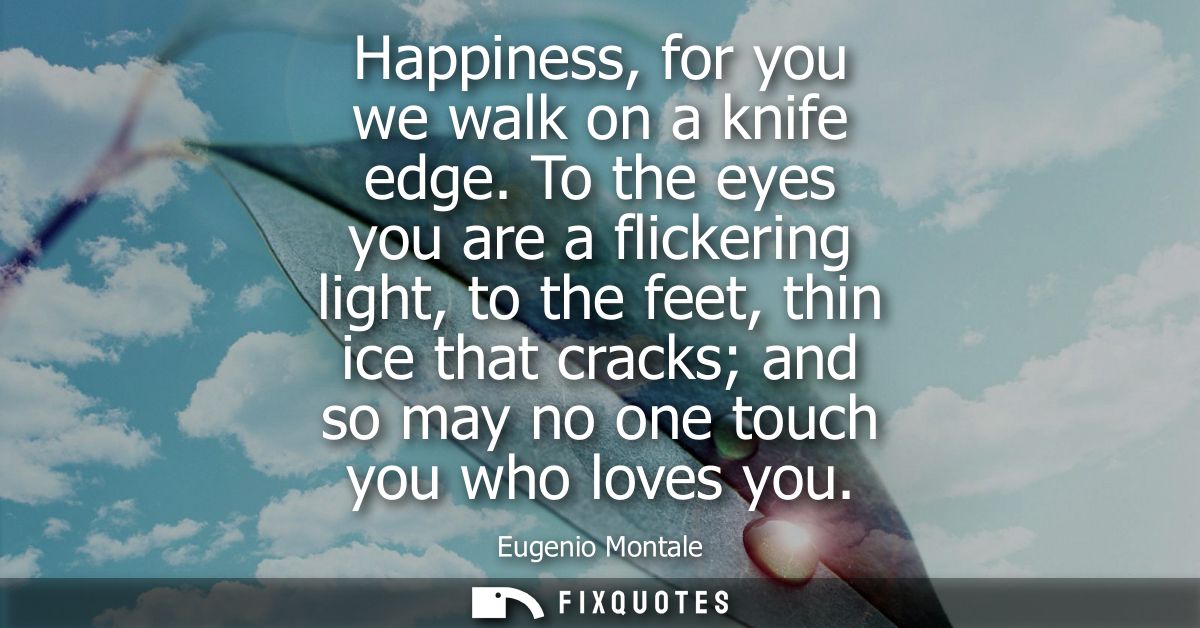 Happiness, for you we walk on a knife edge. To the eyes you are a flickering light, to the feet, thin ice that cracks an
