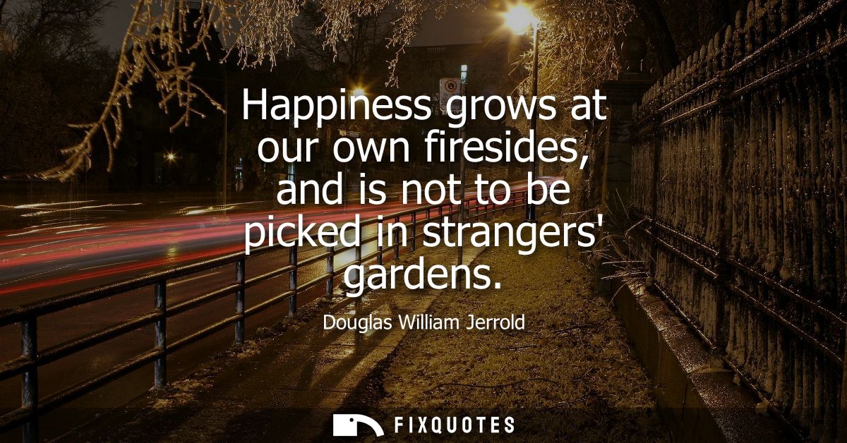 Happiness grows at our own firesides, and is not to be picked in strangers gardens