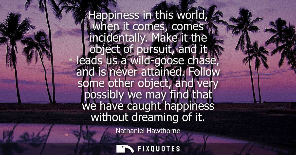 Happiness in this world, when it comes, comes incidentally. Make it the object of pursuit, and it leads us a wild-goose 