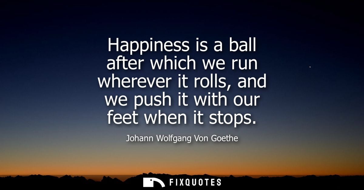 Happiness is a ball after which we run wherever it rolls, and we push it with our feet when it stops