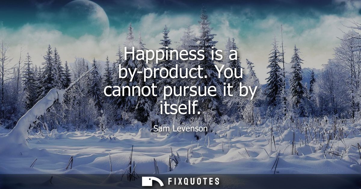Happiness is a by-product. You cannot pursue it by itself