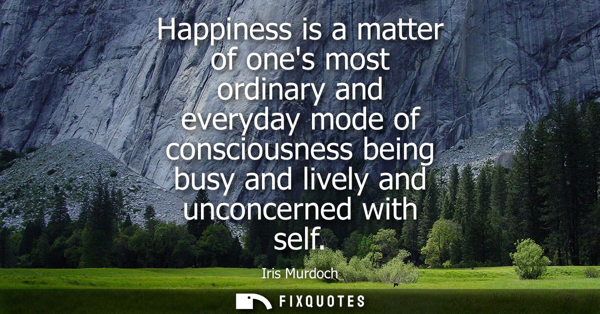 Happiness is a matter of ones most ordinary and everyday mode of consciousness being busy and lively and unconcerned wit