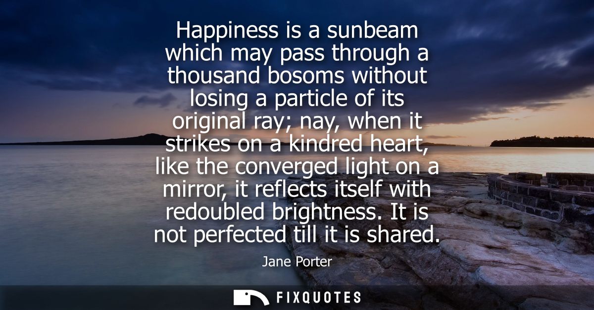 Happiness is a sunbeam which may pass through a thousand bosoms without losing a particle of its original ray nay, when 