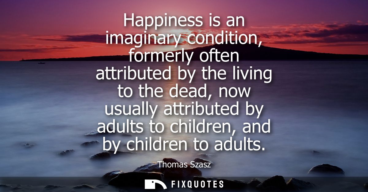 Happiness is an imaginary condition, formerly often attributed by the living to the dead, now usually attributed by adul