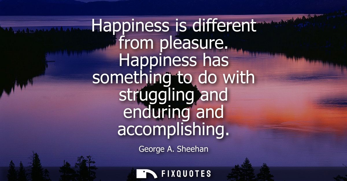 Happiness is different from pleasure. Happiness has something to do with struggling and enduring and accomplishing