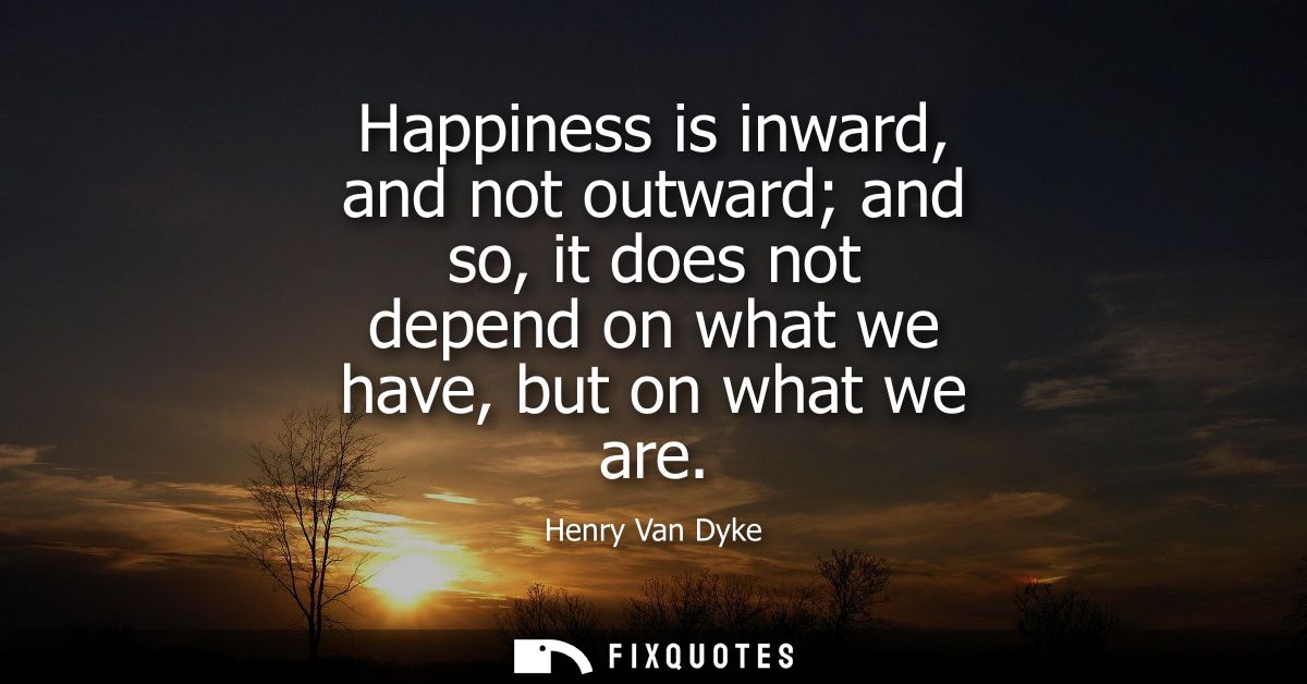 Happiness is inward, and not outward and so, it does not depend on what we have, but on what we are