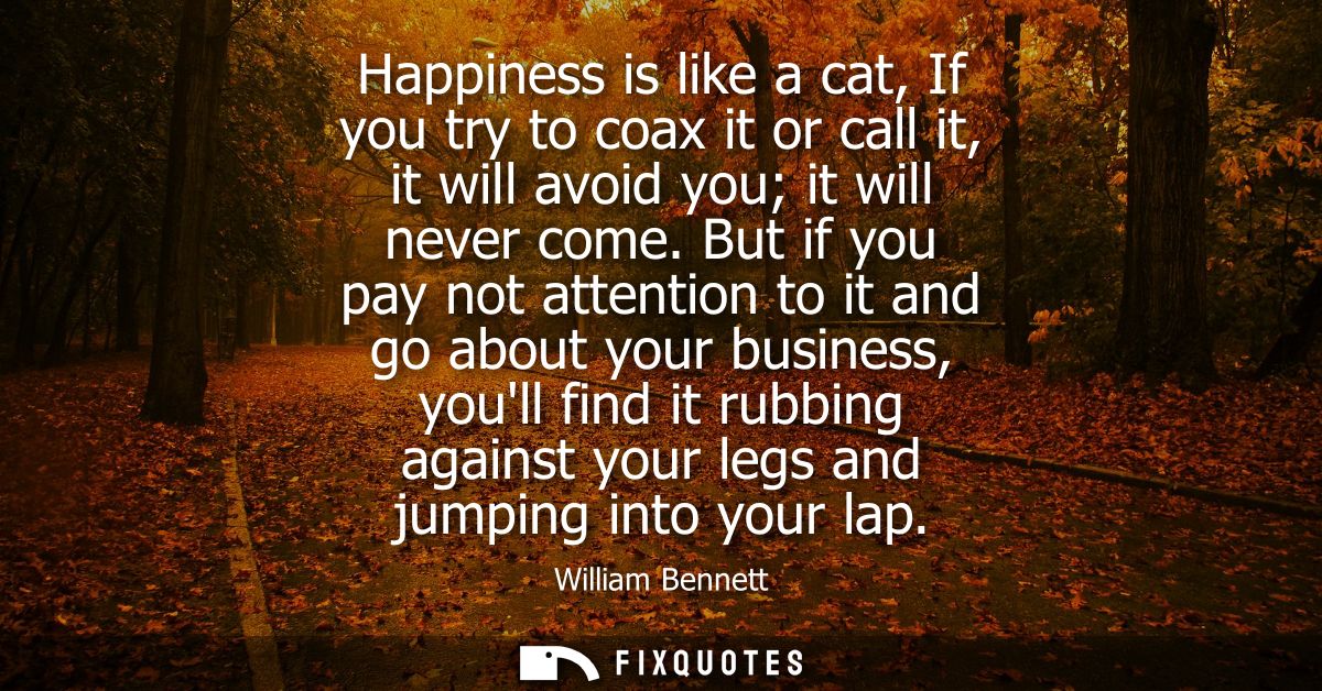 Happiness is like a cat, If you try to coax it or call it, it will avoid you it will never come. But if you pay not atte