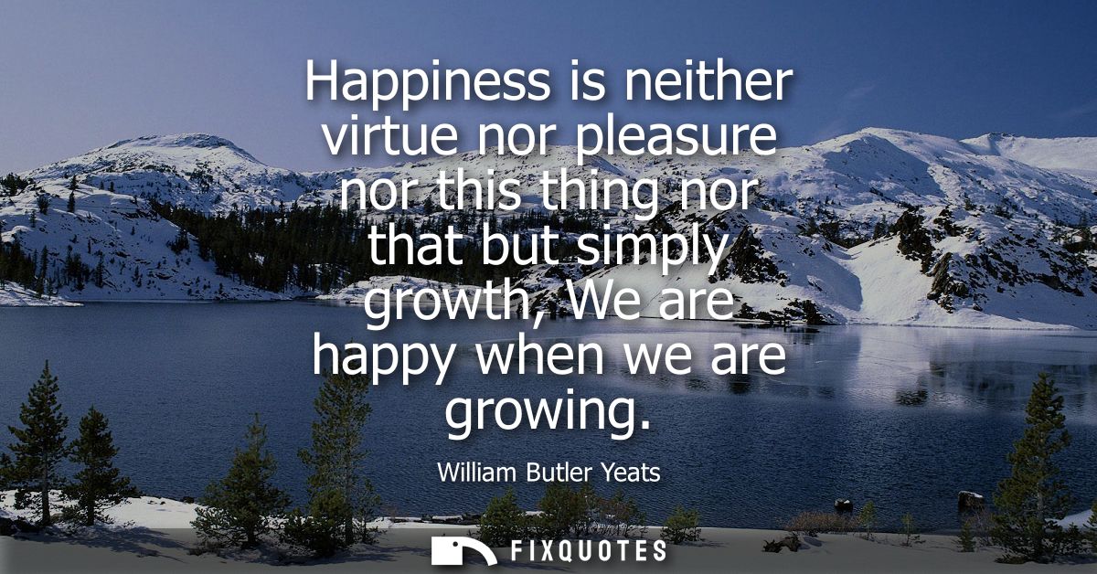 Happiness is neither virtue nor pleasure nor this thing nor that but simply growth, We are happy when we are growing