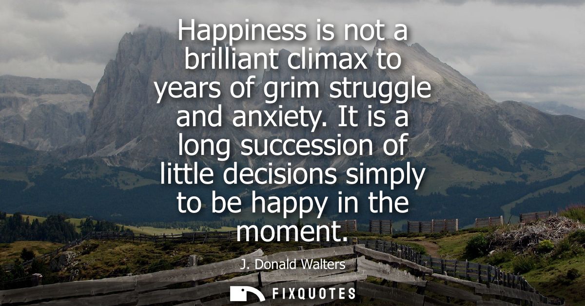 Happiness is not a brilliant climax to years of grim struggle and anxiety. It is a long succession of little decisions s