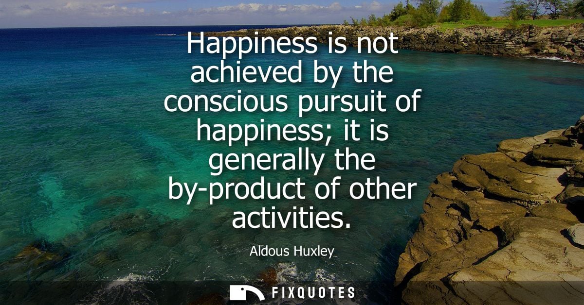 Happiness is not achieved by the conscious pursuit of happiness it is generally the by-product of other activities