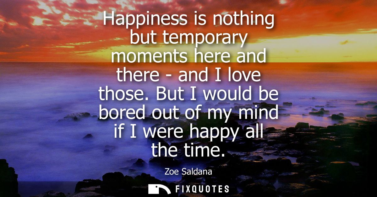 Happiness is nothing but temporary moments here and there - and I love those. But I would be bored out of my mind if I w