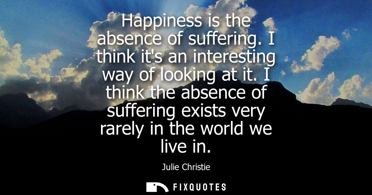 Happiness is the absence of suffering. I think its an interesting way of looking at it. I think the absence of suffering
