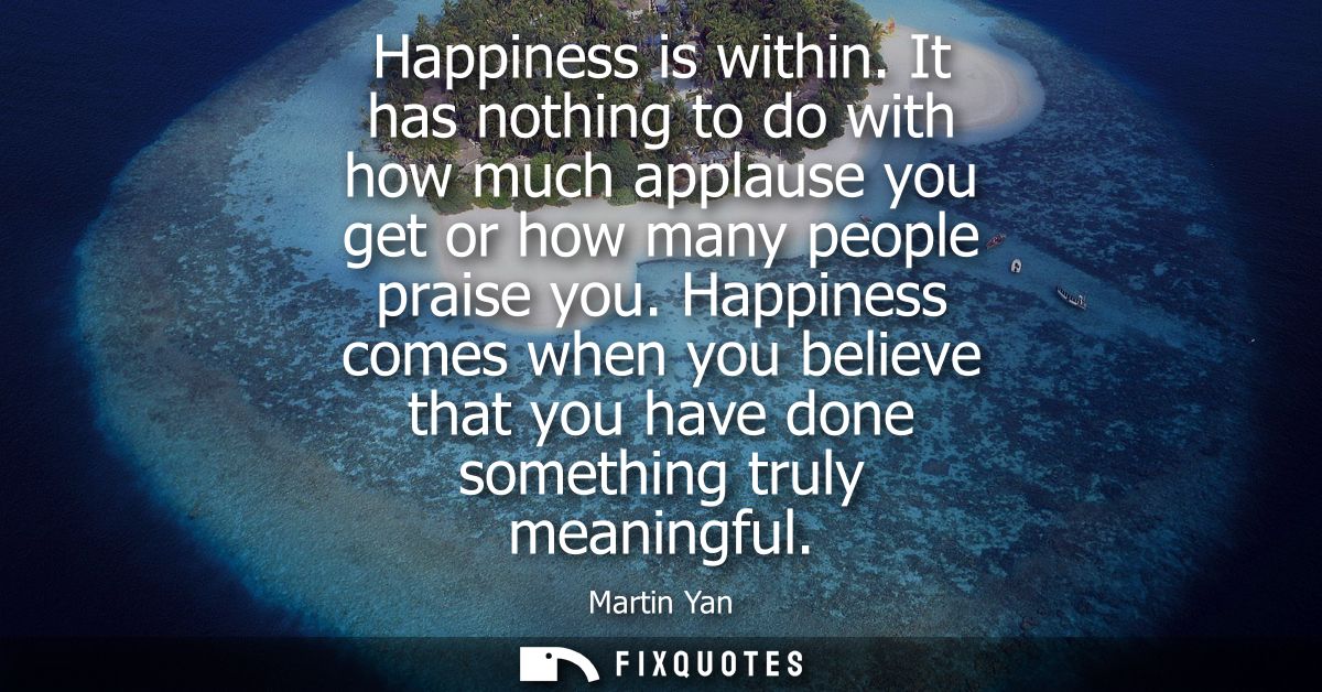 Happiness is within. It has nothing to do with how much applause you get or how many people praise you.
