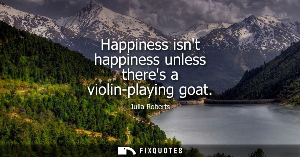 Happiness isnt happiness unless theres a violin-playing goat - Julia Roberts