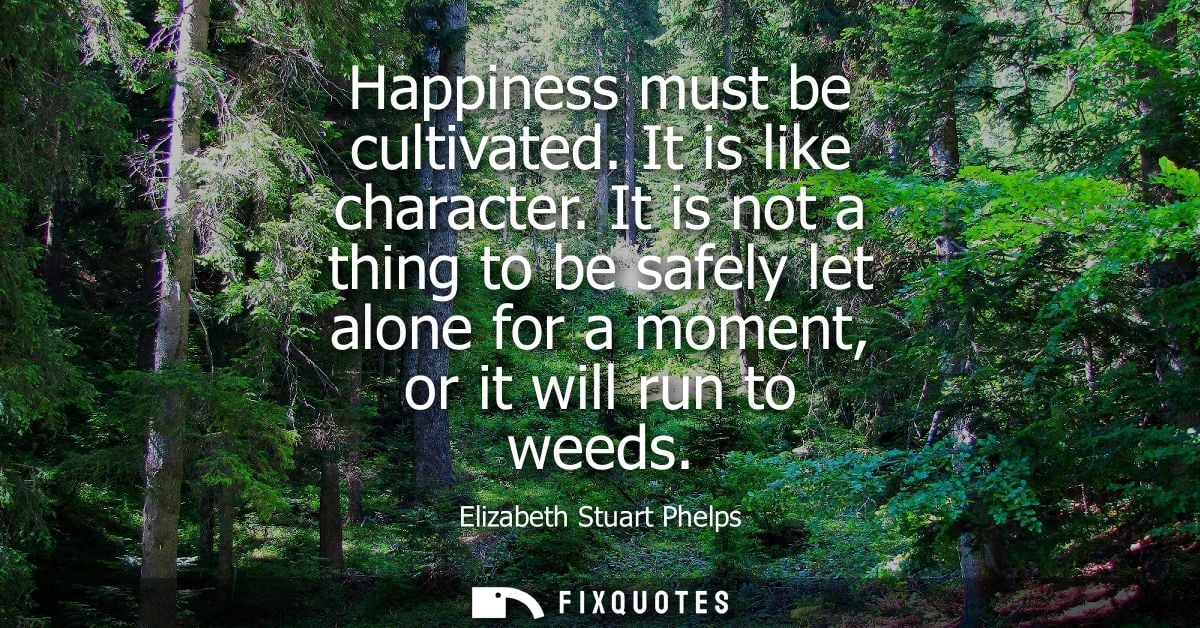Happiness must be cultivated. It is like character. It is not a thing to be safely let alone for a moment, or it will ru