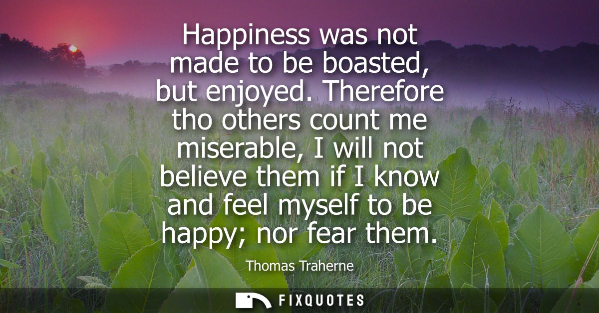 Happiness was not made to be boasted, but enjoyed. Therefore tho others count me miserable, I will not believe them if I