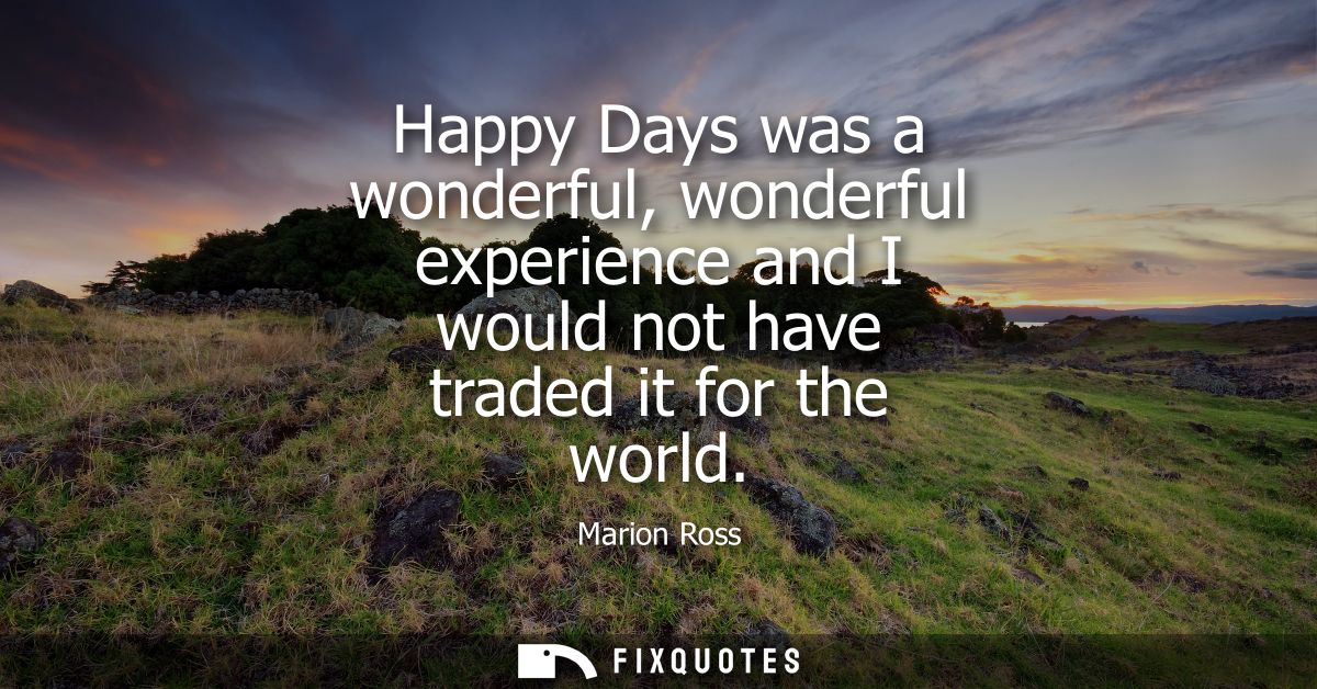 Happy Days was a wonderful, wonderful experience and I would not have traded it for the world - Marion Ross
