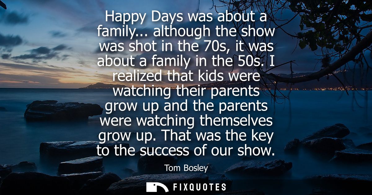 Happy Days was about a family... although the show was shot in the 70s, it was about a family in the 50s.
