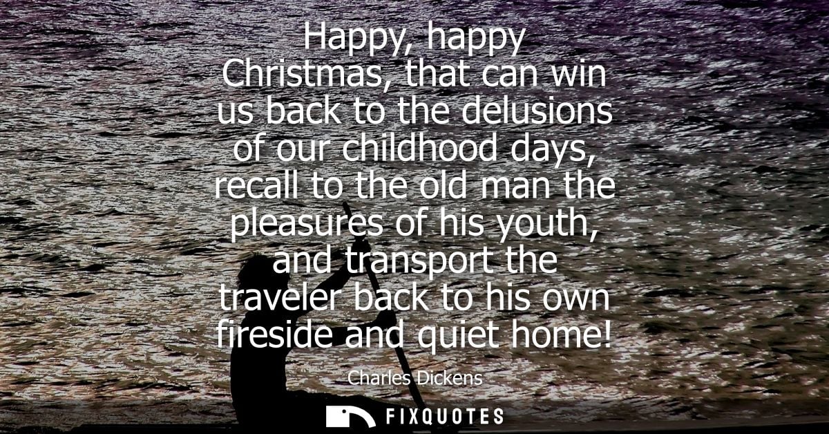 Happy, happy Christmas, that can win us back to the delusions of our childhood days, recall to the old man the pleasures