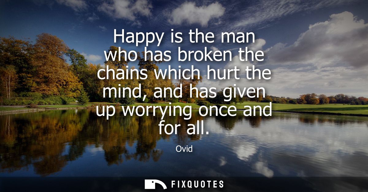 Happy is the man who has broken the chains which hurt the mind, and has given up worrying once and for all
