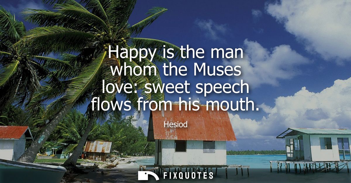 Happy is the man whom the Muses love: sweet speech flows from his mouth