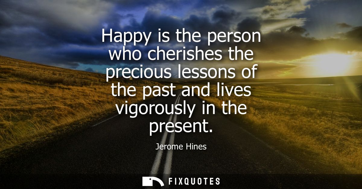 Happy is the person who cherishes the precious lessons of the past and lives vigorously in the present