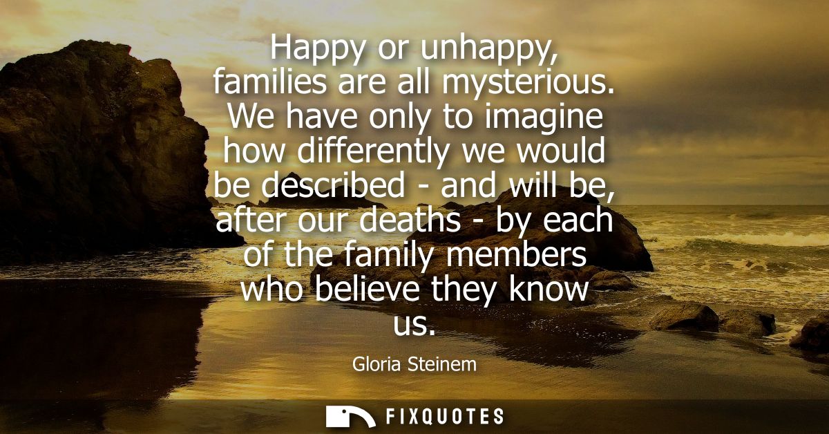 Happy or unhappy, families are all mysterious. We have only to imagine how differently we would be described - and will 