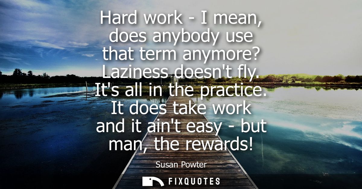 Hard work - I mean, does anybody use that term anymore? Laziness doesnt fly. Its all in the practice. It does take work 