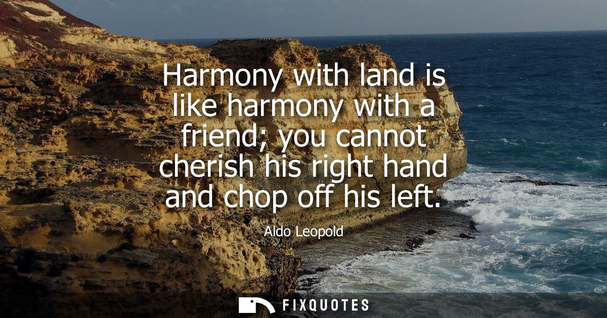 Harmony with land is like harmony with a friend you cannot cherish his right hand and chop off his left