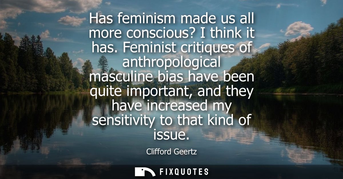 Has feminism made us all more conscious? I think it has. Feminist critiques of anthropological masculine bias have been 