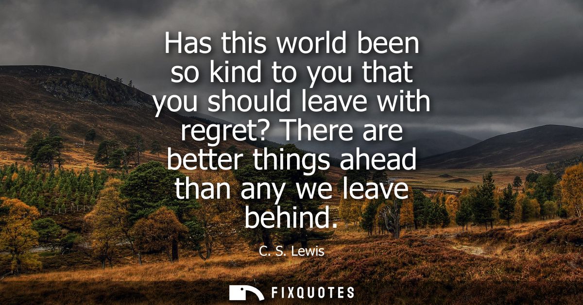 Has this world been so kind to you that you should leave with regret? There are better things ahead than any we leave be