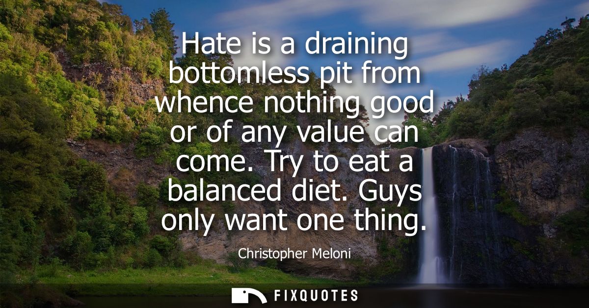 Hate is a draining bottomless pit from whence nothing good or of any value can come. Try to eat a balanced diet. Guys on