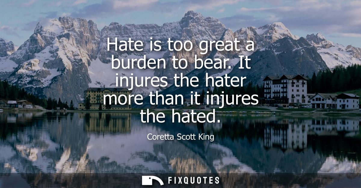Hate is too great a burden to bear. It injures the hater more than it injures the hated
