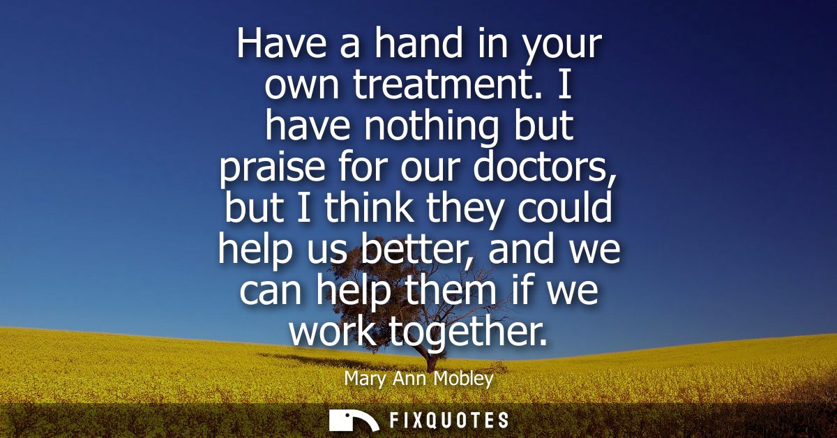 Have a hand in your own treatment. I have nothing but praise for our doctors, but I think they could help us better, and