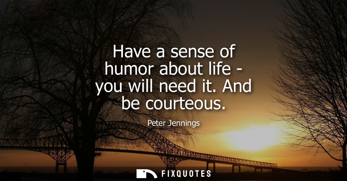Have a sense of humor about life - you will need it. And be courteous