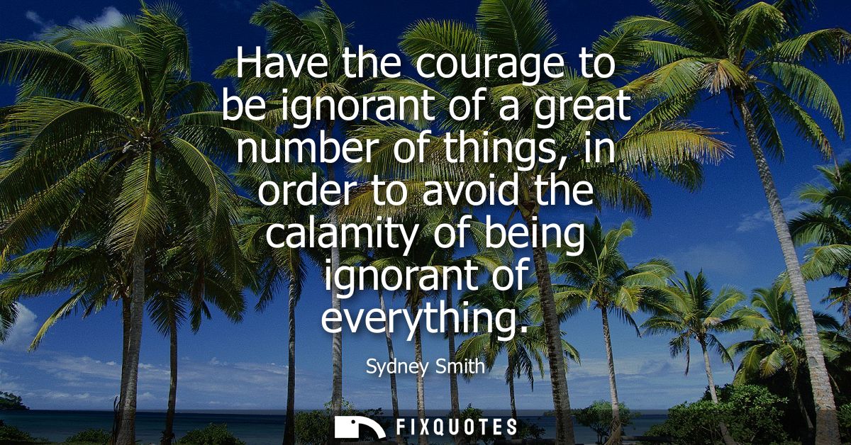 Have the courage to be ignorant of a great number of things, in order to avoid the calamity of being ignorant of everyth