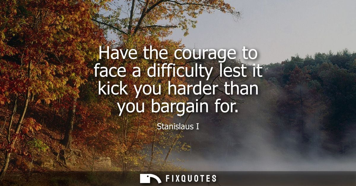 Have the courage to face a difficulty lest it kick you harder than you bargain for