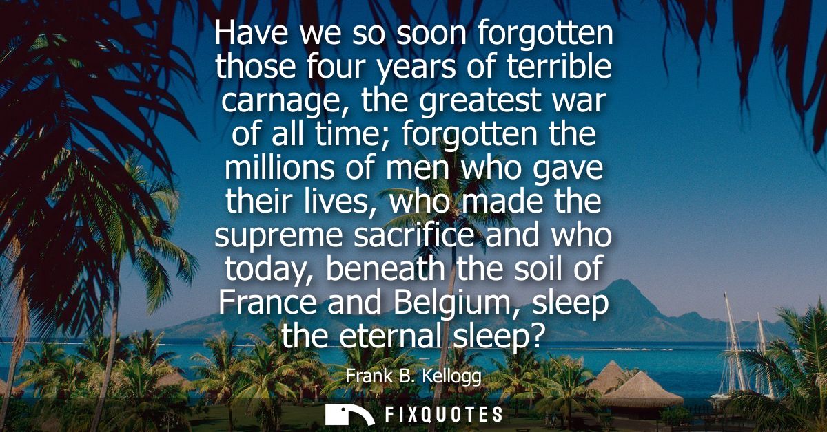 Have we so soon forgotten those four years of terrible carnage, the greatest war of all time forgotten the millions of m