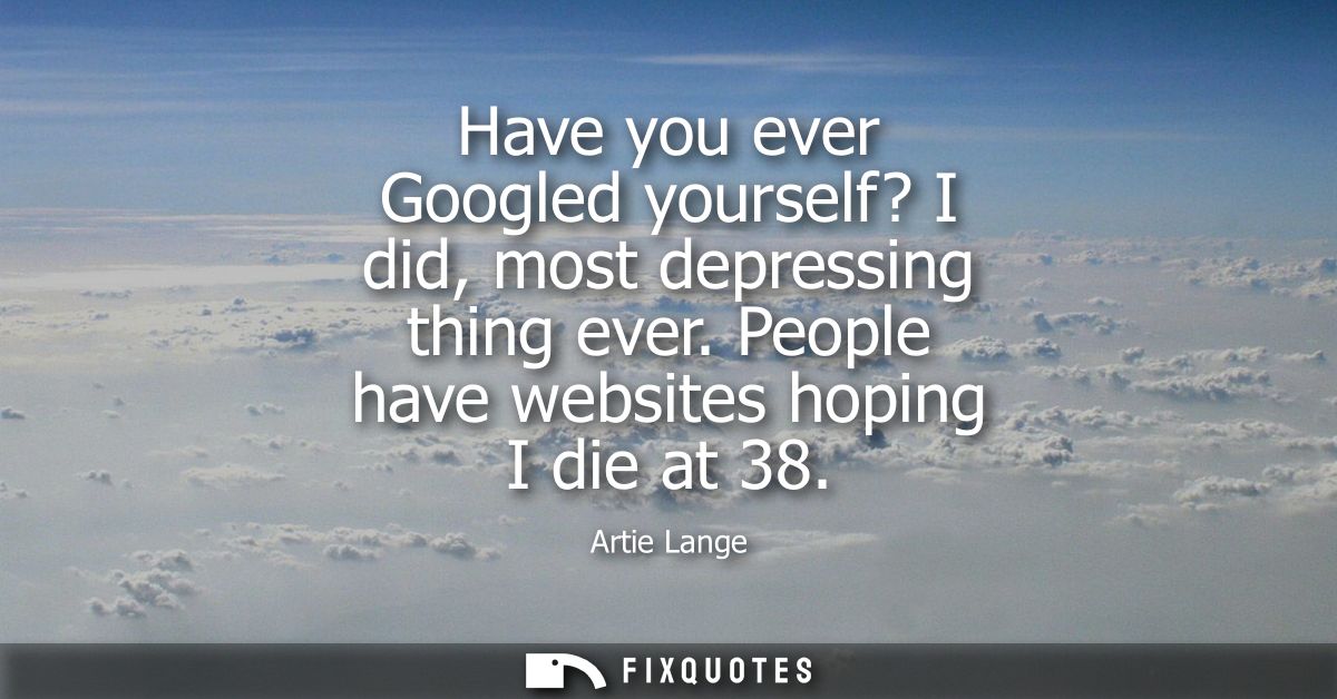 Have you ever Googled yourself? I did, most depressing thing ever. People have websites hoping I die at 38