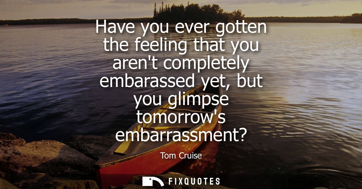 Have you ever gotten the feeling that you arent completely embarassed yet, but you glimpse tomorrows embarrassment?
