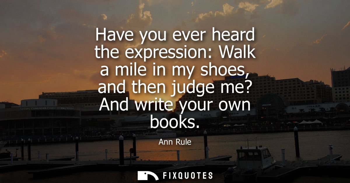 Have you ever heard the expression: Walk a mile in my shoes, and then judge me? And write your own books