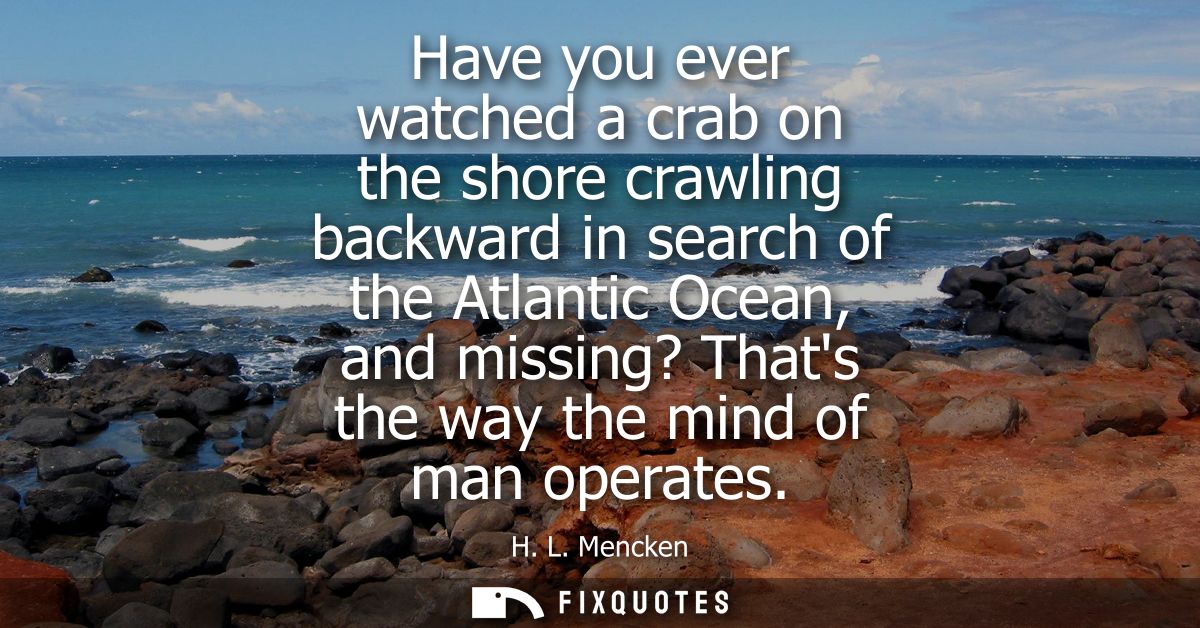 Have you ever watched a crab on the shore crawling backward in search of the Atlantic Ocean, and missing? Thats the way 